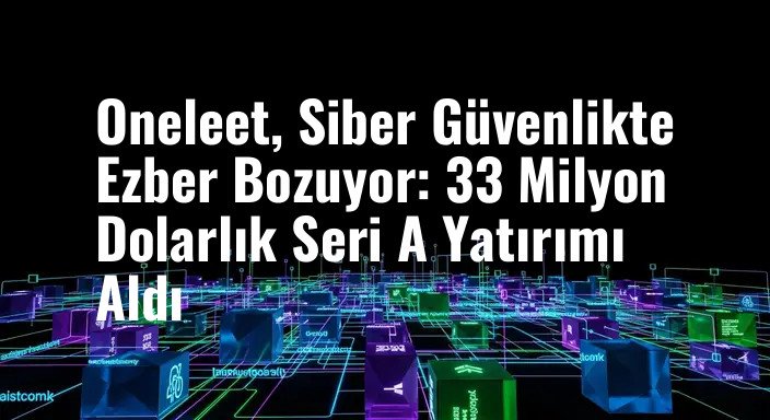 Oneleet, Siber Güvenlikte Ezber Bozuyor: 33 Milyon Dolarlık Seri A Yatırımı Aldı