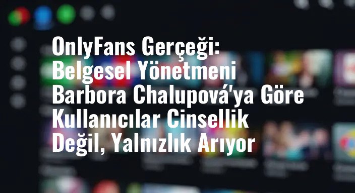 OnlyFans Gerçeği: Belgesel Yönetmeni Barbora Chalupová'ya Göre Kullanıcılar Cinsellik Değil, Yalnızlık Arıyor