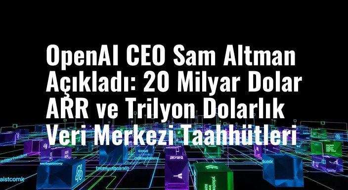 OpenAI CEO Sam Altman Açıkladı: 20 Milyar Dolar ARR ve Trilyon Dolarlık Veri Merkezi Taahhütleri