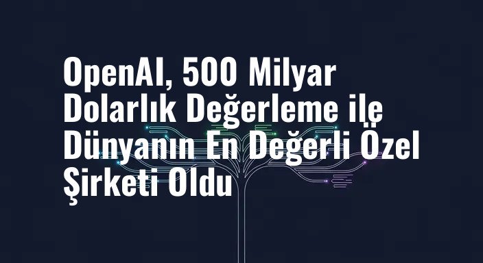OpenAI, 500 Milyar Dolarlık Değerleme ile Dünyanın En Değerli Özel Şirketi Oldu