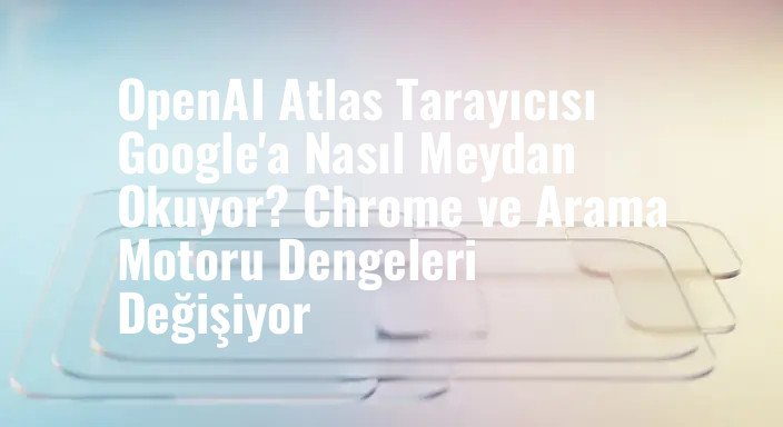 OpenAI Atlas Tarayıcısı Google'a Nasıl Meydan Okuyor? Chrome ve Arama Motoru Dengeleri Değişiyor