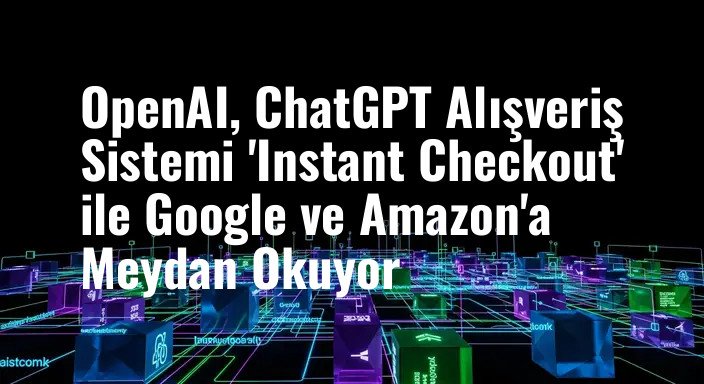 OpenAI, ChatGPT Alışveriş Sistemi 'Instant Checkout' ile Google ve Amazon'a Meydan Okuyor