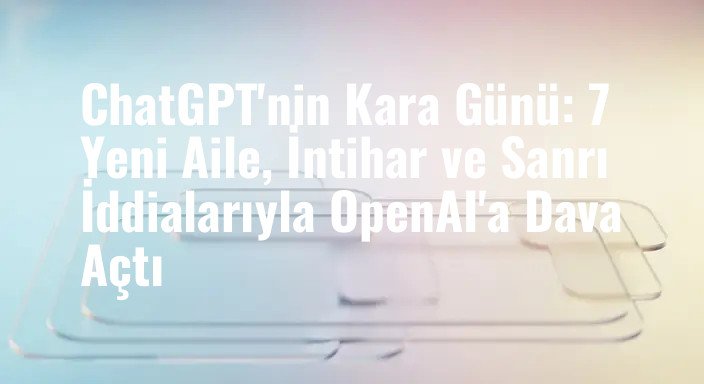ChatGPT'nin Kara Günü: 7 Yeni Aile, İntihar ve Sanrı İddialarıyla OpenAI'a Dava Açtı