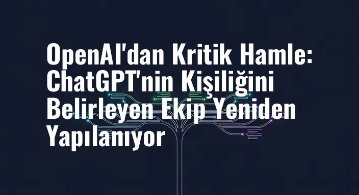 OpenAI'dan Kritik Hamle: ChatGPT'nin Kişiliğini Belirleyen Ekip Yeniden Yapılanıyor