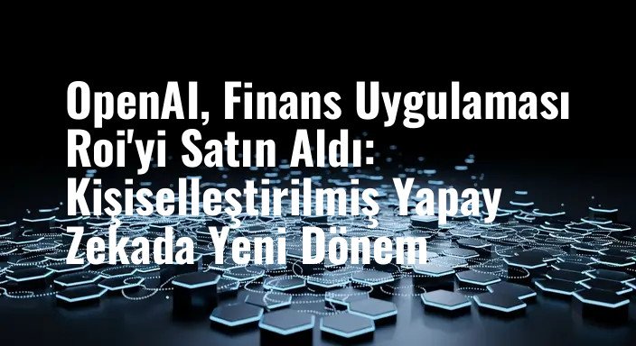 OpenAI, Finans Uygulaması Roi'yi Satın Aldı: Kişiselleştirilmiş Yapay Zekada Yeni Dönem