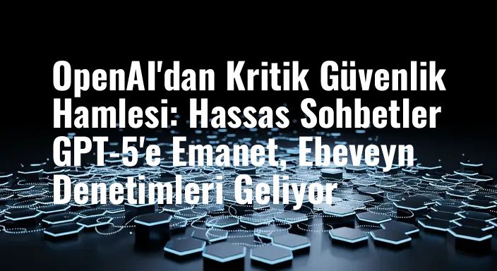 OpenAI'dan Kritik Güvenlik Hamlesi: Hassas Sohbetler GPT-5'e Emanet, Ebeveyn Denetimleri Geliyor