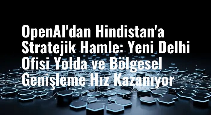 OpenAI'dan Hindistan'a Stratejik Hamle: Yeni Delhi Ofisi Yolda ve Bölgesel Genişleme Hız Kazanıyor