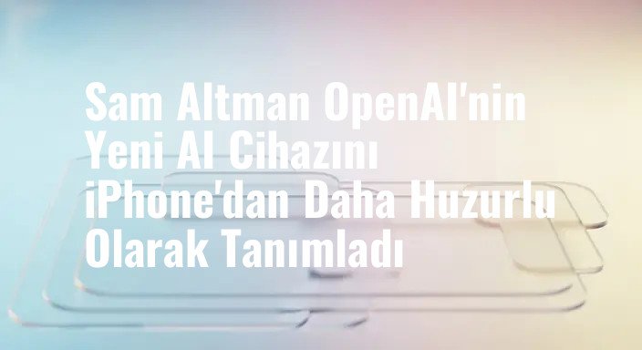 Sam Altman OpenAI'nin Yeni AI Cihazını iPhone'dan Daha Huzurlu Olarak Tanımladı