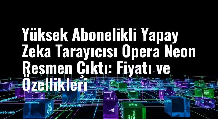 Yüksek Abonelikli Yapay Zeka Tarayıcısı Opera Neon Resmen Çıktı: Fiyatı ve Özellikleri