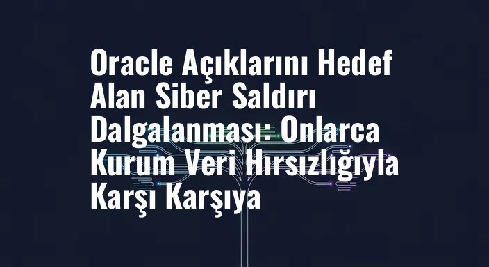 Oracle Açıklarını Hedef Alan Siber Saldırı Dalgalanması: Onlarca Kurum Veri Hırsızlığıyla Karşı Karşıya