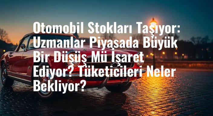 Otomobil Stokları Taşıyor: Uzmanlar Piyasada Büyük Bir Düşüş Mü İşaret Ediyor? Tüketicileri Neler Bekliyor?