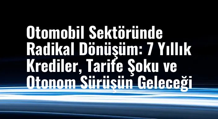 Otomobil Sektöründe Radikal Dönüşüm: 7 Yıllık Krediler, Tarife Şoku ve Otonom Sürüşün Geleceği