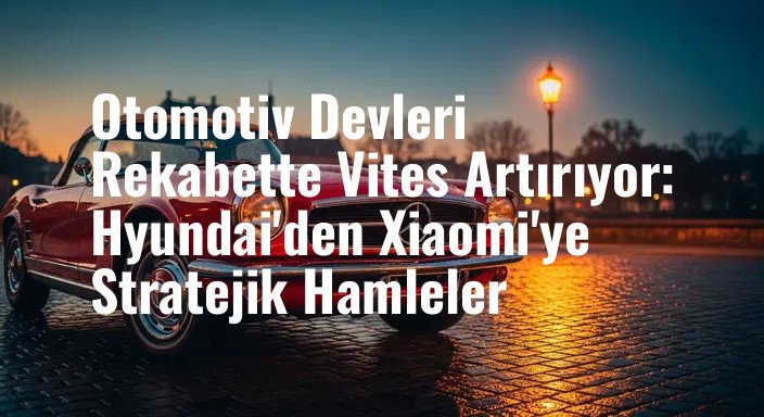 Otomotiv Devleri Rekabette Vites Artırıyor: Hyundai'den Xiaomi'ye Stratejik Hamleler