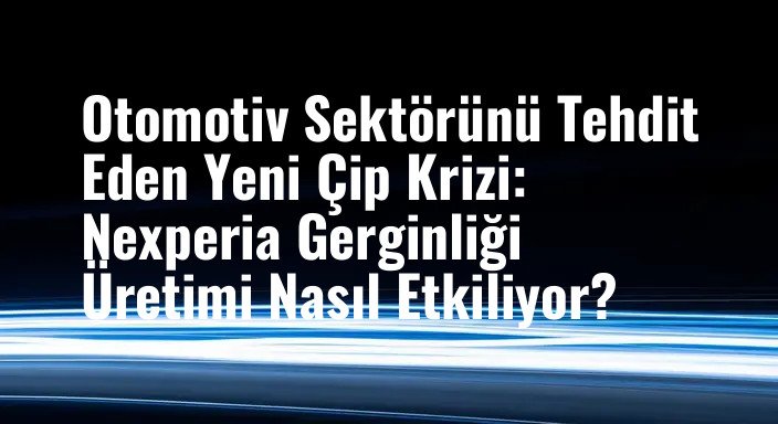 Otomotiv Sektörünü Tehdit Eden Yeni Çip Krizi: Nexperia Gerginliği Üretimi Nasıl Etkiliyor?