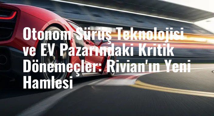Otonom Sürüş Teknolojisi ve EV Pazarındaki Kritik Dönemeçler: Rivian'ın Yeni Hamlesi