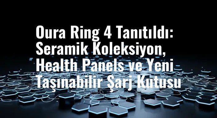 Oura Ring 4 Tanıtıldı: Seramik Koleksiyon, Health Panels ve Yeni Taşınabilir Şarj Kutusu
