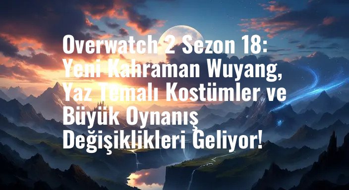 Overwatch 2 Sezon 18: Yeni Kahraman Wuyang, Yaz Temalı Kostümler ve Büyük Oynanış Değişiklikleri Geliyor!