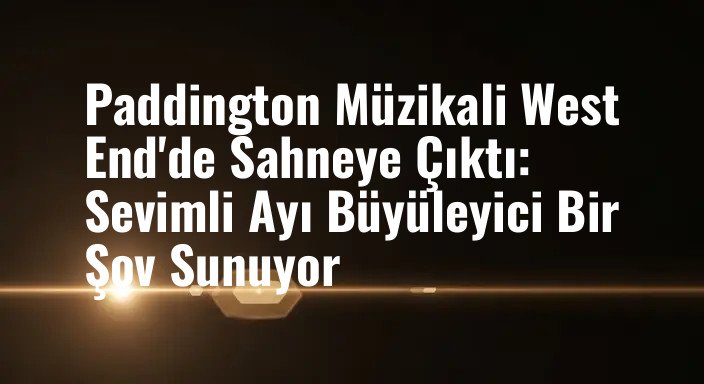 Paddington Müzikali West End'de Sahneye Çıktı: Sevimli Ayı Büyüleyici Bir Şov Sunuyor