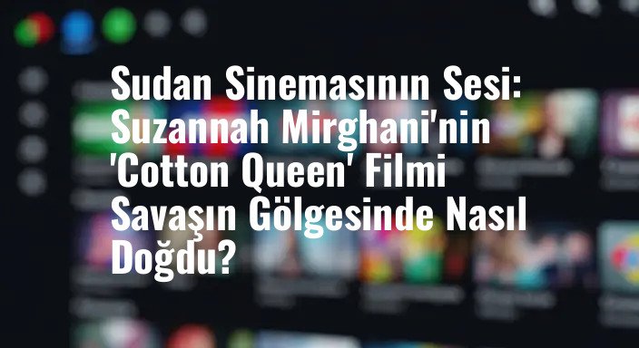 Sudan Sinemasının Sesi: Suzannah Mirghani'nin 'Cotton Queen' Filmi Savaşın Gölgesinde Nasıl Doğdu?