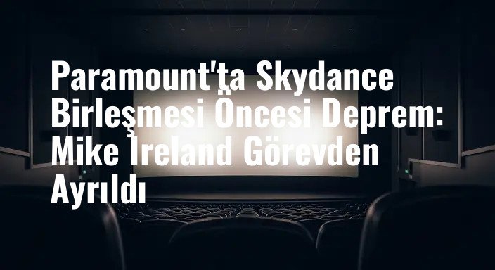 Paramount'ta Skydance Birleşmesi Öncesi Deprem: Mike Ireland Görevden Ayrıldı