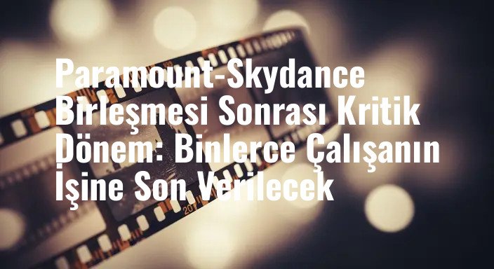 Paramount-Skydance Birleşmesi Sonrası Kritik Dönem: Binlerce Çalışanın İşine Son Verilecek