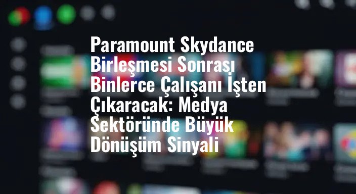 Paramount Skydance Birleşmesi Sonrası Binlerce Çalışanı İşten Çıkaracak: Medya Sektöründe Büyük Dönüşüm Sinyali