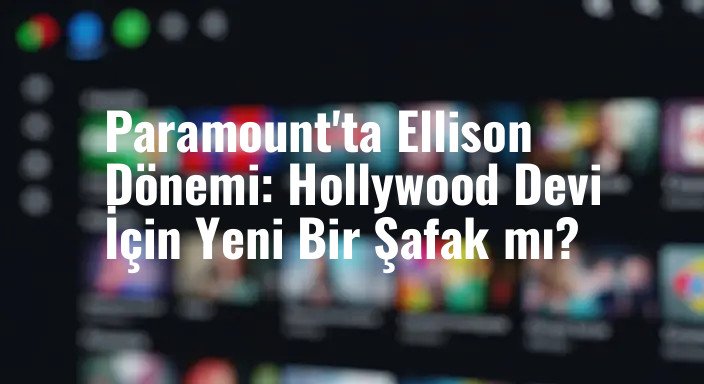 Paramount'ta Ellison Dönemi: Hollywood Devi İçin Yeni Bir Şafak mı?