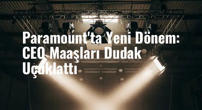 Paramount'ta Yeni Dönem: CEO Maaşları Dudak Uçuklattı