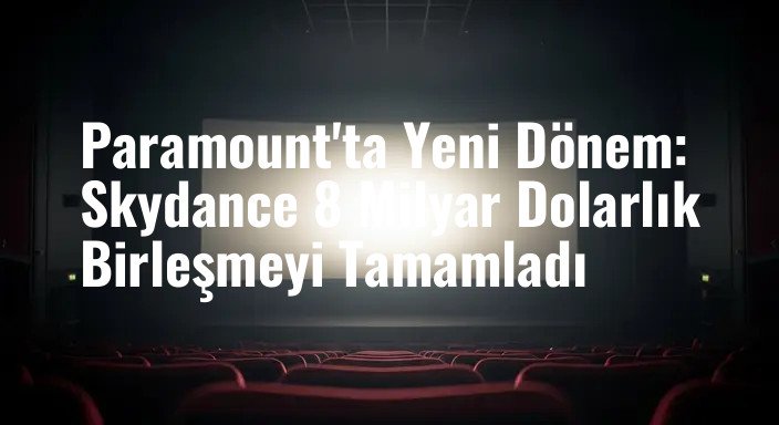 Paramount'ta Yeni Dönem: Skydance 8 Milyar Dolarlık Birleşmeyi Tamamladı