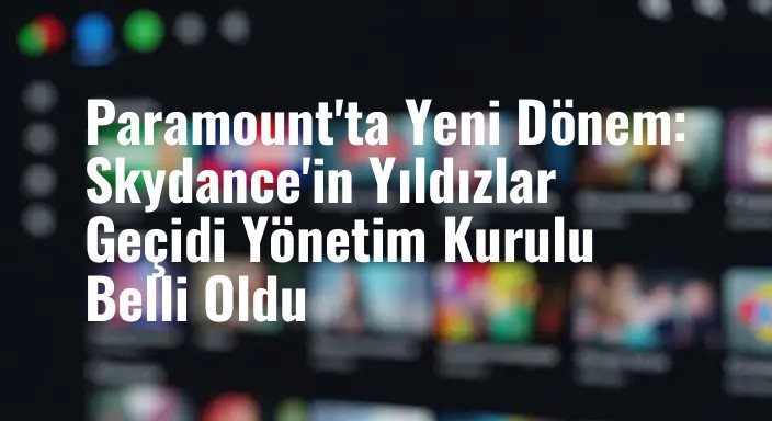 Paramount'ta Yeni Dönem: Skydance'in Yıldızlar Geçidi Yönetim Kurulu Belli Oldu
