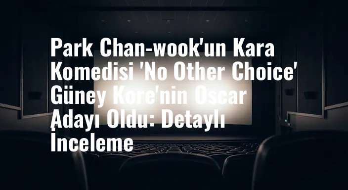 Park Chan-wook'un Kara Komedisi 'No Other Choice' Güney Kore'nin Oscar Adayı Oldu: Detaylı İnceleme