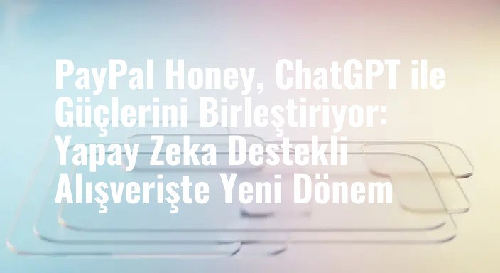 PayPal Honey, ChatGPT ile Güçlerini Birleştiriyor: Yapay Zeka Destekli Alışverişte Yeni Dönem