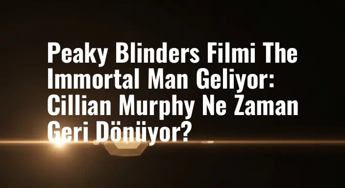 Peaky Blinders Filmi The Immortal Man Geliyor: Cillian Murphy Ne Zaman Geri Dönüyor?