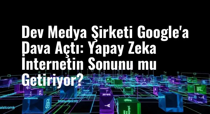 Dev Medya Şirketi Google'a Dava Açtı: Yapay Zeka İnternetin Sonunu mu Getiriyor?