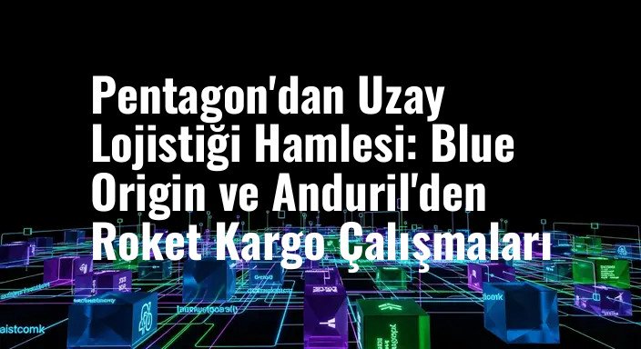 Pentagon'dan Uzay Lojistiği Hamlesi: Blue Origin ve Anduril'den Roket Kargo Çalışmaları