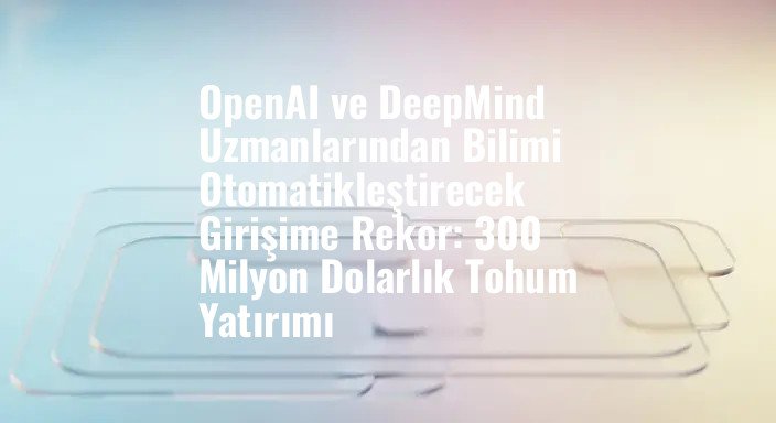 OpenAI ve DeepMind Uzmanlarından Bilimi Otomatikleştirecek Girişime Rekor: 300 Milyon Dolarlık Tohum Yatırımı