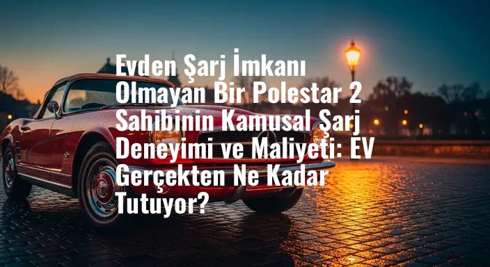 Evden Şarj İmkanı Olmayan Bir Polestar 2 Sahibinin Kamusal Şarj Deneyimi ve Maliyeti: EV Gerçekten Ne Kadar Tutuyor?