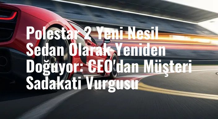 Polestar 2 Yeni Nesil Sedan Olarak Yeniden Doğuyor: CEO'dan Müşteri Sadakati Vurgusu