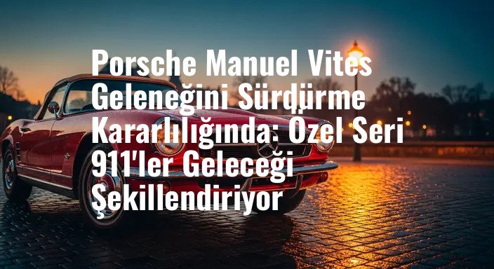 Porsche Manuel Vites Geleneğini Sürdürme Kararlılığında: Özel Seri 911'ler Geleceği Şekillendiriyor