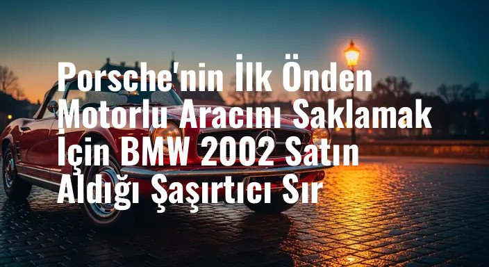 Porsche'nin İlk Önden Motorlu Aracını Saklamak İçin BMW 2002 Satın Aldığı Şaşırtıcı Sır