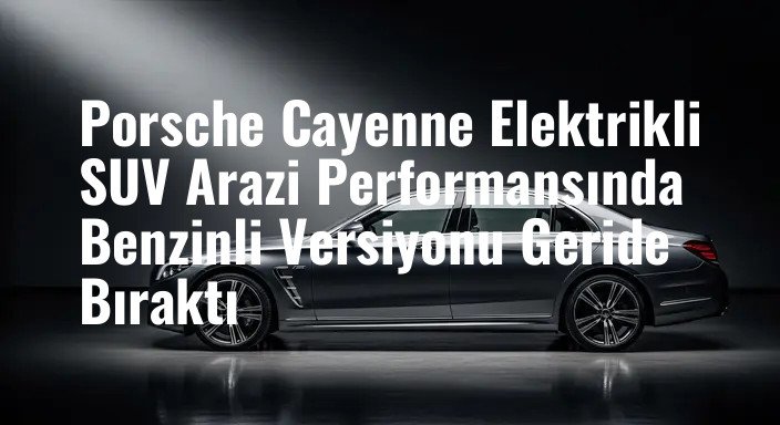 Porsche Cayenne Elektrikli SUV Arazi Performansında Benzinli Versiyonu Geride Bıraktı