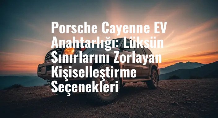 Porsche Cayenne EV Anahtarlığı: Lüksün Sınırlarını Zorlayan Kişiselleştirme Seçenekleri