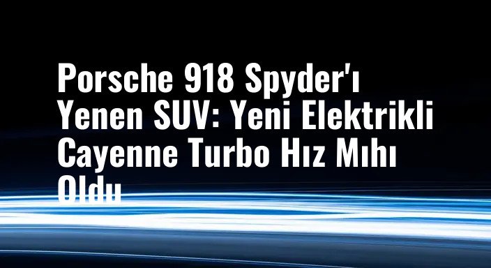 Porsche 918 Spyder'ı Yenen SUV: Yeni Elektrikli Cayenne Turbo Hız Mıhı Oldu