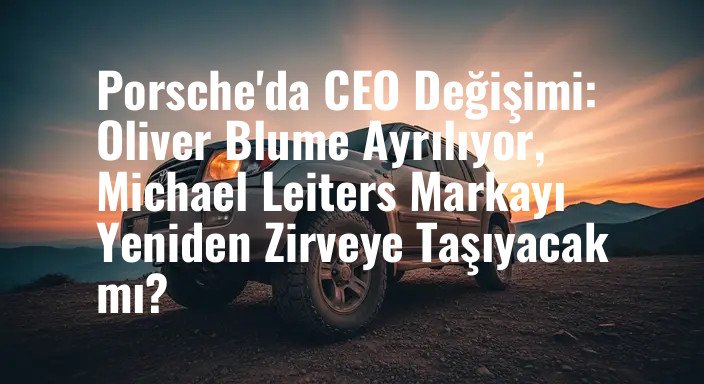 Porsche'da CEO Değişimi: Oliver Blume Ayrılıyor, Michael Leiters Markayı Yeniden Zirveye Taşıyacak mı?