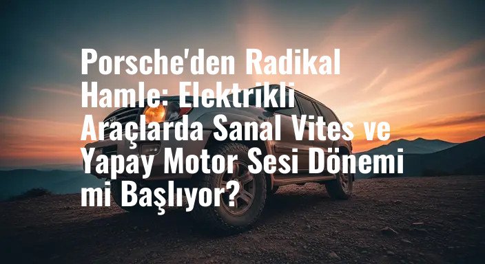 Porsche'den Radikal Hamle: Elektrikli Araçlarda Sanal Vites ve Yapay Motor Sesi Dönemi mi Başlıyor?