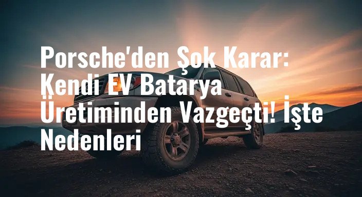 Porsche'den Şok Karar: Kendi EV Batarya Üretiminden Vazgeçti! İşte Nedenleri