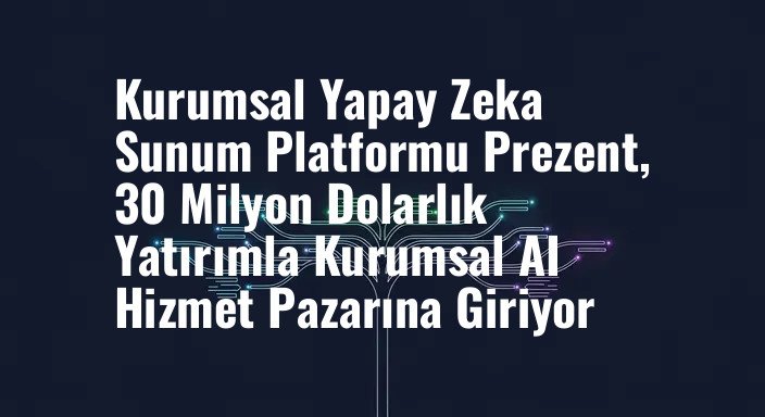 Kurumsal Yapay Zeka Sunum Platformu Prezent, 30 Milyon Dolarlık Yatırımla Kurumsal AI Hizmet Pazarına Giriyor