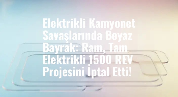 Elektrikli Kamyonet Savaşlarında Beyaz Bayrak: Ram, Tam Elektrikli 1500 REV Projesini İptal Etti!