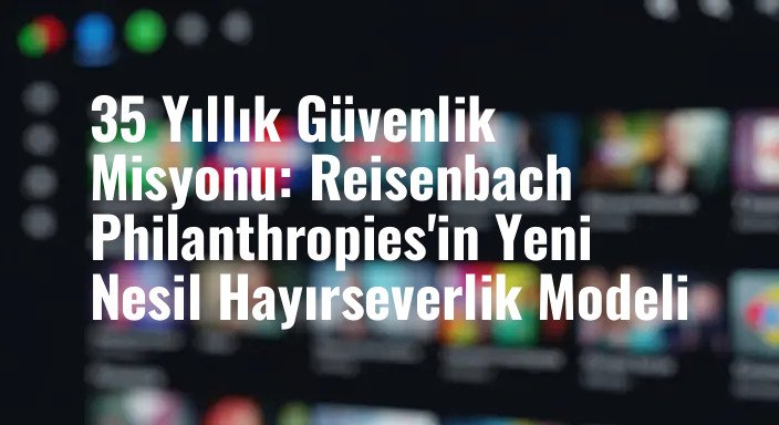 35 Yıllık Güvenlik Misyonu: Reisenbach Philanthropies'in Yeni Nesil Hayırseverlik Modeli
