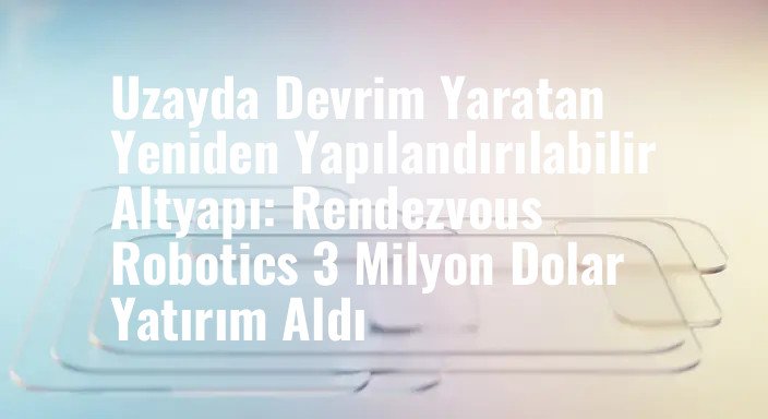 Uzayda Devrim Yaratan Yeniden Yapılandırılabilir Altyapı: Rendezvous Robotics 3 Milyon Dolar Yatırım Aldı